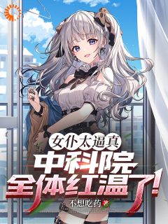 《女仆太逼真，中科院全体红温了！》by不想吃药免费阅读小说大结局
