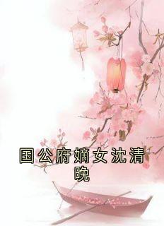 精选好书《国公府嫡女沈清晚》无删减版全文在线
